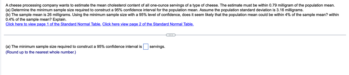 A cheese processing company wants to estimate the mean cholesterol content of all one-ounce servings of a type of cheese. The estimate must be within 0.79 milligram of the population mean.
(a) Determine the minimum sample size required to construct a 95% confidence interval for the population mean. Assume the population standard deviation is 3.16 milligrams.
(b) The sample mean is 26 milligrams. Using the minimum sample size with a 95% level of confidence, does it seem likely that the population mean could be within 4% of the sample mean? within
0.4% of the sample mean? Explain.
Click here to view page 1 of the Standard Normal Table. Click here view page 2 of the Standard Normal Table.
(a) The minimum sample size required to construct a 95% confidence interval is
(Round up to the nearest whole number.)
servings.