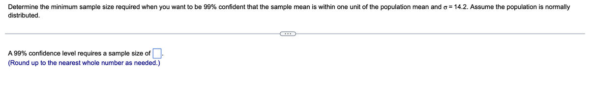 Determine the minimum sample size required when you want to be 99% confident that the sample mean is within one unit of the population mean and ♂ = 14.2. Assume the population is normally
distributed.
A 99% confidence level requires a sample size of
(Round up to the nearest whole number as needed.)