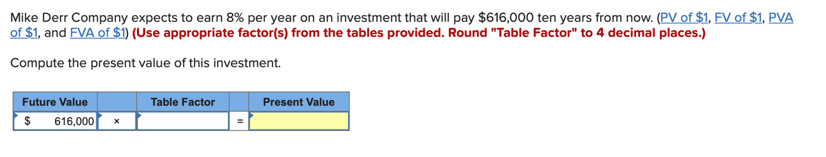 Mike Derr Company expects to earn 8% per year on an investment that will pay $616,000 ten years from now. (PV of $1, FV of $1, PVA
of $1, and FVA of $1) (Use appropriate factor(s) from the tables provided. Round "Table Factor" to 4 decimal places.)
Compute the present value of this investment.
Future Value
616,000 X
Table Factor
Present Value