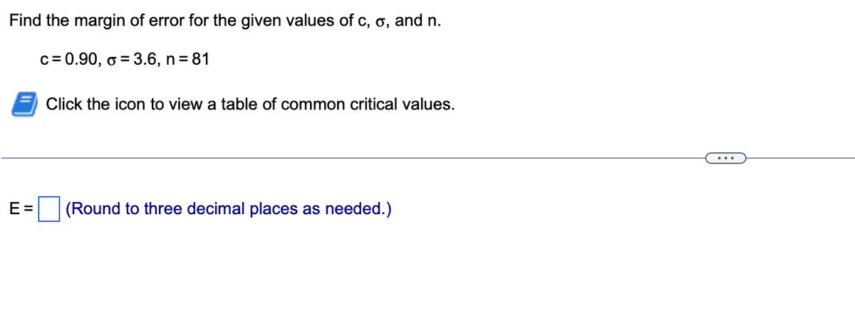 Find the margin of error for the given values of c, o, and n.
c = 0.90, o = 3.6, n = 81
E=
Click the icon to view a table of common critical values.
(Round to three decimal places as needed.)