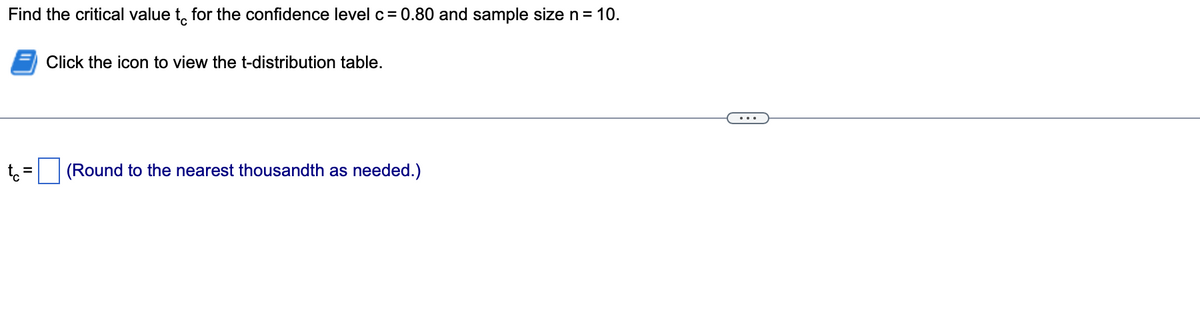 Find the critical value to for the confidence level c = 0.80 and sample size n = 10.
tc
=
Click the icon to view the t-distribution table.
(Round to the nearest thousandth as needed.)