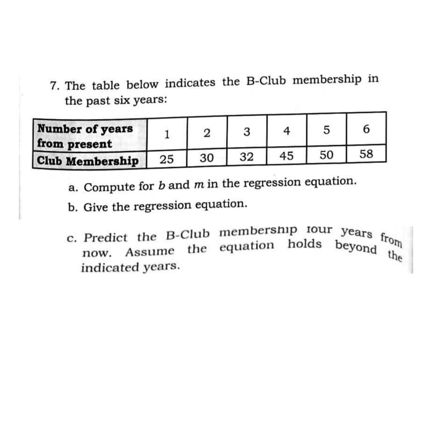 c. Predict the B-Club membership iour years from
the equation holds beyond the
7. The table below indicates the B-Club membership in
the past six years:
Number of years
from present
Club Membership
1
2
3
4
25
30
32
45
50
58
a. Compute for b and m in the regression equation.
b. Give the regression equation.
Assume
the
now.
indicated years.
