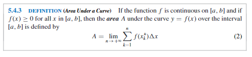 5.4.3 DEFINITION (Area Under a Curve)
If the function f is continuous on [a, b] and if
f(x) 2 0 for all x in [a, b], then the area A under the curve y = f(x) over the interval
[a, b] is defined by
A = lim f(xi)Ax
(2)
k=I
