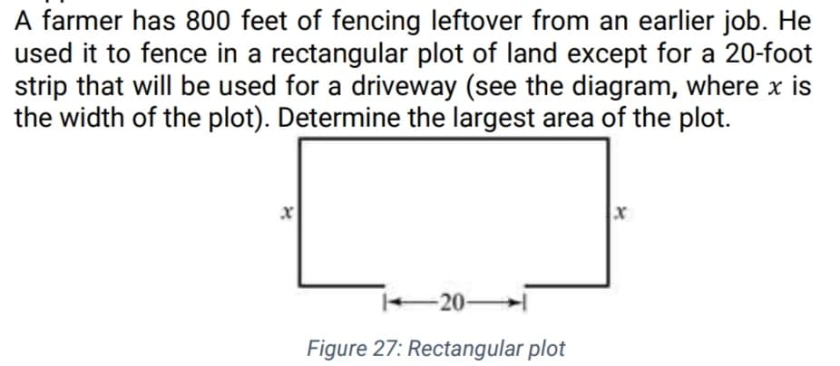 A farmer has 800 feet of fencing leftover from an earlier job. He
used it to fence in a rectangular plot of land except for a 20-foot
strip that will be used for a driveway (see the diagram, where x is
the width of the plot). Determine the largest area of the plot.
i20-
Figure 27: Rectangular plot
