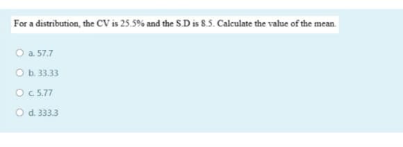 For a distribution, the CV is 25.5% and the S.D is 8.5. Calculate the value of the mean.
O a. 57.7
O b. 33.33
O c.5.77
O d. 333.3
