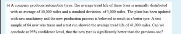 b) A company produces automobile tyres. The average tread life of these tyres is normally distributed
with an average of 40,000 miles and a standard deviation. of 3,000 miles. The plant has been updated
with new machinery and the new production process is believed to result in a better tyre. A test
sample of 64 new was taken and a test run showed the average tread life of 41,000 miles. Can we
conclude at 95% confidence level, that the new tyre is significantly better than the previous one?
