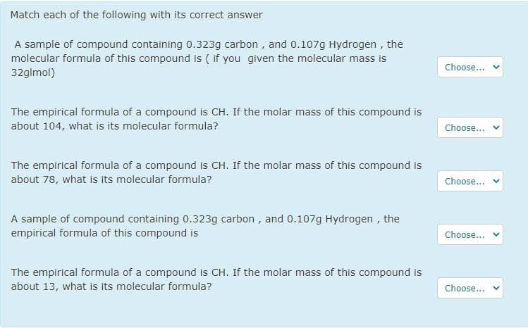 Match each of the following with its correct answer
A sample of compound containing 0.323g carbon , and 0.107g Hydrogen , the
molecular formula of this compound is ( if you given the molecular mass is
32glmol)
Choose...
The empirical formula of a compound is CH. If the molar mass of this compound is
about 104, what is its molecular formula?
Choose...
The empirical formula of a compound is CH. If the molar mass of this compound is
about 78, what is its molecular formula?
Choose...
A sample of compound containing 0.323g carbon , and 0.107g Hydrogen , the
empirical formula of this compound is
Choose...
The empirical formula of a compound is CH. If the molar mass of this compound is
about 13, what is its molecular formula?
Choose...
