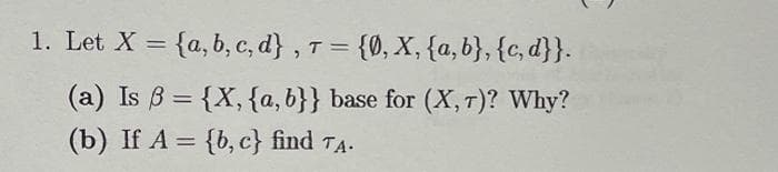 1. Let X = {a, b, c, d} , T = {0, X, {a,b}, {c, d}}.
(a) Is B = {X, {a,b}} base for (X,T)? Why?
(b) If A = {b, c} find TA.
%3D
