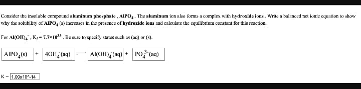 Consider the insoluble compound aluminum phosphate, AIPO,. The aluminum ion also forms a complex with hydroxide ions. Write a balanced net ionic equation to show
why the solubility of AIPO, (s) increases in the presence of hydroxide ions and calculate the equilibrium constant for this reaction.
For Al(OH),, K;- 7.7x103. Be sure to specify states such as (aq) or (s).
AIPO,(s)
+ 40H (aq)
A(OH), (aq) +
PO, (aq)
K- 1.00x10^-14
