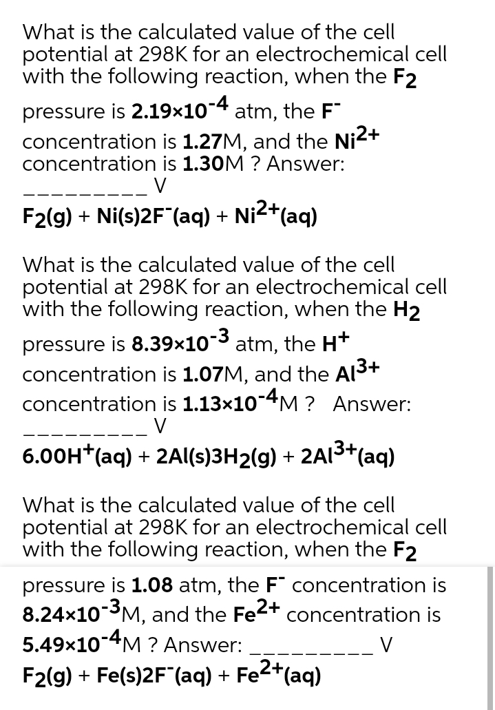 What is the calculated value of the cell
potential at 298K for an electrochemical cell
with the following reaction, when the F2
pressure is 2.19x10-4
concentration is 1.27M, and the Ni2+
concentration is 1.30M ? Answer:
atm, the F"
V
F2(g) + Ni(s)2F (aq) + Ni2+(aq)
What is the calculated value of the cell
potential at 298K for an electrochemical cell
with the following reaction, when the H2
pressure is 8.39x10-3 atm, the H+
concentration is 1.07M, and the Al3+
concentration is 1.13x10-4M ? Answer:
V
+
6.00H*(aq) + 2Al(s)3H2(g) + 2AI3+(ag)
What is the calculated value of the cell
potential at 298K for an electrochemical cell
with the following reaction, when the F2
pressure is 1.08 atm, the F concentration is
8.24x10 3M, and the Fe2+
5.49x10-4M ? Answer:
concentration is
V
F2(g) + Fe(s)2F"(aq) + Fe2+(aq)
