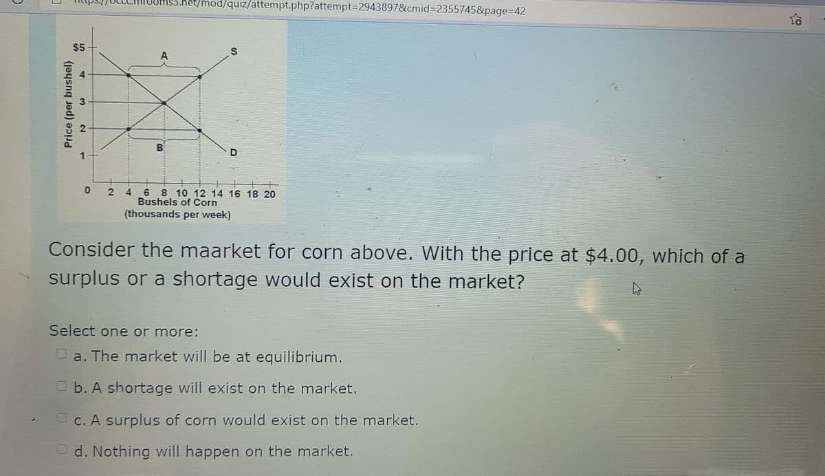 $3.het/mod/quiz/attempt.php?attempt%3D2943897&cmid%3D2355745&page%3D42
$5
2
4
6
8 10 12 14 16 18 20
Bushels of Corn
(thousands per week)
Consider the maarket for corn above. With the price at $4.00, which of a
surplus or a shortage would exlst on the market?
Select one or more:
O a. The market will be at equilibrium.
O b. A shortage will exist on the market.
O c. A surplus of corn would exist on the market.
d. Nothing will happen on the market.
Price (per bushel)
4-
