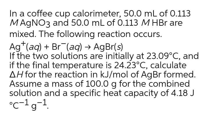 In a coffee cup calorimeter, 50.0 mL of 0.113
MAGNO3 and 50.0 mL of 0.113 M HBr are
mixed. The following reaction occurs.
Ag*(aq) + Br (aq) → AgBr(s)
If the two solutions are initially at 23.09°C, and
if the final temperature is 24.23°C, calculate
AH for the reaction in kJ/mol of AgBr formed.
Assume a mass of 100.0 g for the combined
solution and a specific heat capacity of 4.18 J
°c-1g-1.
