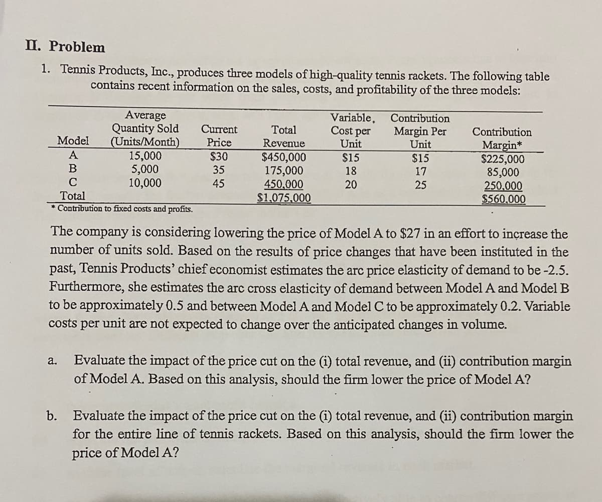 II. Problem
1. Tennis Products, Inc., produces three models of high-quality tennis rackets. The following table
contains recent information on the sales, costs, and profitability of the three models:
Average
Quantity Sold
(Units/Month)
15,000
5,000
10,000
Variable,
Cost per
Contribution
Current
Price
Total
Margin Per
Unit
Contribution
Model
Revenue
Unit
Margin*
$225,000
85,000
250,000
$560,000
A
$30
$450,000
175,000
450,000
$1,075,000
$15
$15
B
35
18
17
C
45
20
25
Total
* Contribution to fixed costs and profits.
The company is considering lowering the price of Model A to $27 in an effort to inçrease the
number of units sold. Based on the results of price changes that have been instituted in the
past, Tennis Products' chief economist estimates the arc price elasticity of demand to be -2.5.
Furthermore, she estimates the arc cross elasticity of demand between Model A and Model B
to be approximately 0.5 and between Model A and Model C to be approximately 0.2. Variable
costs per unit are not expected to change over the anticipated changes in volume.
Evaluate the impact of the price cut on the (i) total revenue, and (ii) contribution margin
of Model A. Based on this analysis, should the firm lower the price of Model A?
a.
Evaluate the impact of the price cut on the (i) total revenue, and (ii) contribution margin
for the entire line of tennis rackets. Based on this analysis, should the firm lower the
b.
price of Model A?
