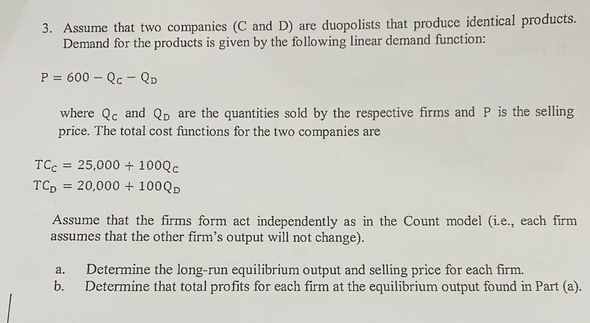 3. Assume that two companies (C and D) are duopolists that produce identical products.
Demand for the products is given by the following linear demand function:
P = 600 – Qc - QD
where Qc and Qp are the quantities sold by the respective firms and P is the selling
price. The total cost functions for the two companies are
TCC
25,000 + 100Qc
%3D
TCp = 20,000 + 100QD
Assume that the firms form act independently as in the Count model (i.e., each firm
assumes that the other firm's output will not change).
а.
Determine the long-run equilibrium output and selling price for each firm.
b.
Determine that total profits for each firm at the equilibrium output found in Part (a).
