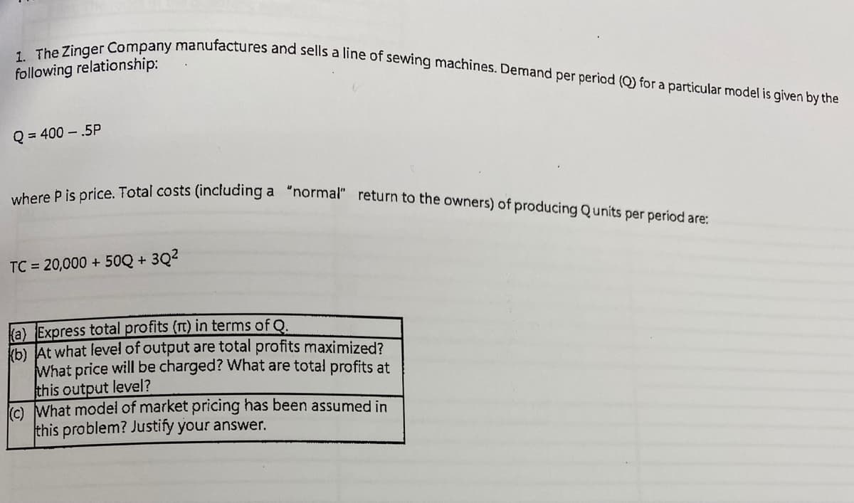 where P is price. Total costs (including a "normal" return to the owners) of producing Qunits per period are:
1. The Zinger Company manufactures and sells a line of sewing machines. Demand per period (Q) for a particular model is given by the
following relationship:
Q = 400 – .5P
TC = 20,000 + 50Q + 3Q2
ka) Express total profits (rt) in terms of Q.
b) At what level of output are total profits maximized?
What price will be charged? What are total profits at
this output level?
o What model of market pricing has been assumed in
this problem? Justify your answer.
