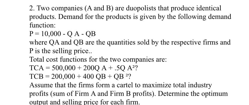 2. Two companies (A and B) are duopolists that produce identical
products. Demand for the products is given by the following demand
function:
P = 10,000 - QA - QB
where QA and QB are the quantities sold by the respective firms and
P is the selling price.
Total cost functions for the two companies are:
TCA = 500,000 + 200Q A + .5Q A²?
TCB = 200,000 + 400 QB + QB ²?
Assume that the firms form a cartel to maximize total industry
profits (sum of Firm A and Firm B profits). Determine the optimum
output and selling price for each firm.
