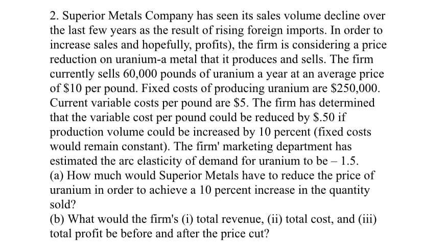 2. Superior Metals Company has seen its sales volume decline over
the last few years as the result of rising foreign imports. In order to
increase sales and hopefully, profits), the firm is considering a price
reduction on uranium-a metal that it produces and sells. The firm
currently sells 60,000 pounds of uranium a year at an average price
of $10 per pound. Fixed costs of producing uranium are $250,000.
Current variable costs per pound are $5. The firm has determined
that the variable cost per pound could be reduced by $.50 if
production volume could be increased by 10 percent (fixed costs
would remain constant). The firm' marketing department has
estimated the arc elasticity of demand for uranium to be – 1.5.
(a) How much would Superior Metals have to reduce the price of
uranium in order to achieve a 10 percent increase in the quantity
sold?
(b) What would the firm's (i) total revenue, (ii) total cost, and (iii)
total profit be before and after the price cut?
