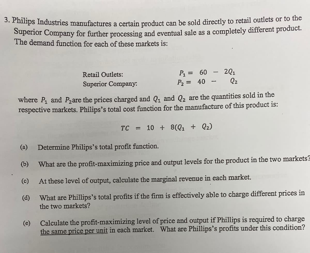 3. Philips Industries manufactures a certain product can be sold directly to retail outlets or to the
Superior Company for further processing and eventual sale as a completely different product.
The demand function for each of these markets is:
P = 60
P2 = 40
201
%3D
Retail Outlets:
Q2
Superior Company:
where P and P2are the prices charged and Q, and Q2 are the quantities sold in the
respective markets. Philips's total cost function for the manufacture of this product is:
TC
10 + 8(Q1 + Qz)
%D
(a)
Determine Philips's total profit function.
(b)
What are the profit-maximizing price and output levels for the product in the two markets?
(c)
At these level of output, calculate the marginal revenue in each market.
(d)
What are Phillips's total profits if the firm is effectively able to charge different prices in
the two markets?
(e)
Calculate the profit-maximizing level of price and output if Phillips is required to charge
the same price per unit in each market. What are Phillips's profits under this condition?
