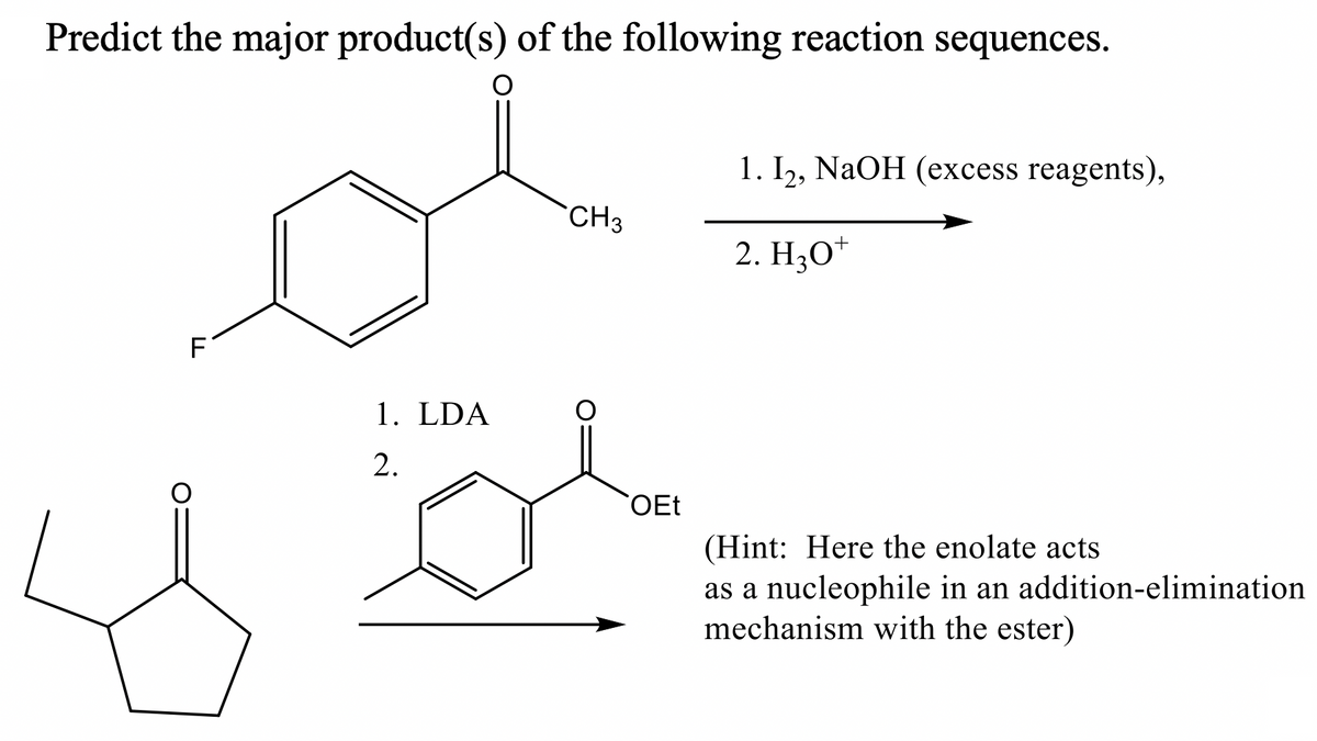 Predict the major product(s) of the following reaction sequences.
1. I,, NaOH (excess reagents),
CH3
2. H;O*
F1
1. LDA
2.
OEt
(Hint: Here the enolate acts
as a nucleophile in an addition-elimination
mechanism with the ester)
