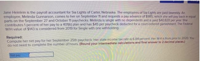 Jane Heinlein is the payroll accountant for Sia Lights of Carter, Nebraska. The employees of Sia Lights are paid biweekly An
employee, Melinda Gunnarson, comes to her on September 11 and requests a pay advance of $985, which she will pay back in equal
parts on the September 27 and October 11 paychecks. Melinda is single with no dependents and is paid $40,820 per year. She
contributes 1 percent of her pay to a 401(k) plan and has S45 per paycheck deducted for a court-ordered garnishment. The Federal
WIH value of $143 is considered from 2019 for Single with one withholding
Required:
Compute her net pay for her September 25th paycheck. Her state income tax rate is 6.84 percent. Her W-4 is from prior to 2020. You
do not need to complete the number of hours. (Round your intermediete celculations and final answer to 2 decimal places.)
Net pay
