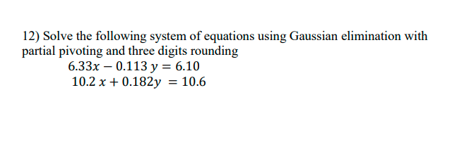 12) Solve the following system of equations using Gaussian elimination with
partial pivoting and three digits rounding
6.33x – 0.113 y = 6.10
10.2 x + 0.182y = 10.6
