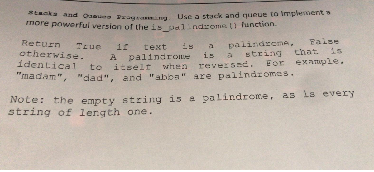 Stacks and Queues Programming. Use a stack and queue to implement a
more powerful version of the is palindrome () function.
False
palindrome,
string
For
Return
True
otherwise.
if
text
is
a
that
is
palindrome
itself
A
is
a
identical
example,
to
when
reversed.
"madam", "dad", and "abba" are palindromes.
Note: the empty string is a palindrome, as is every
string of length one.
