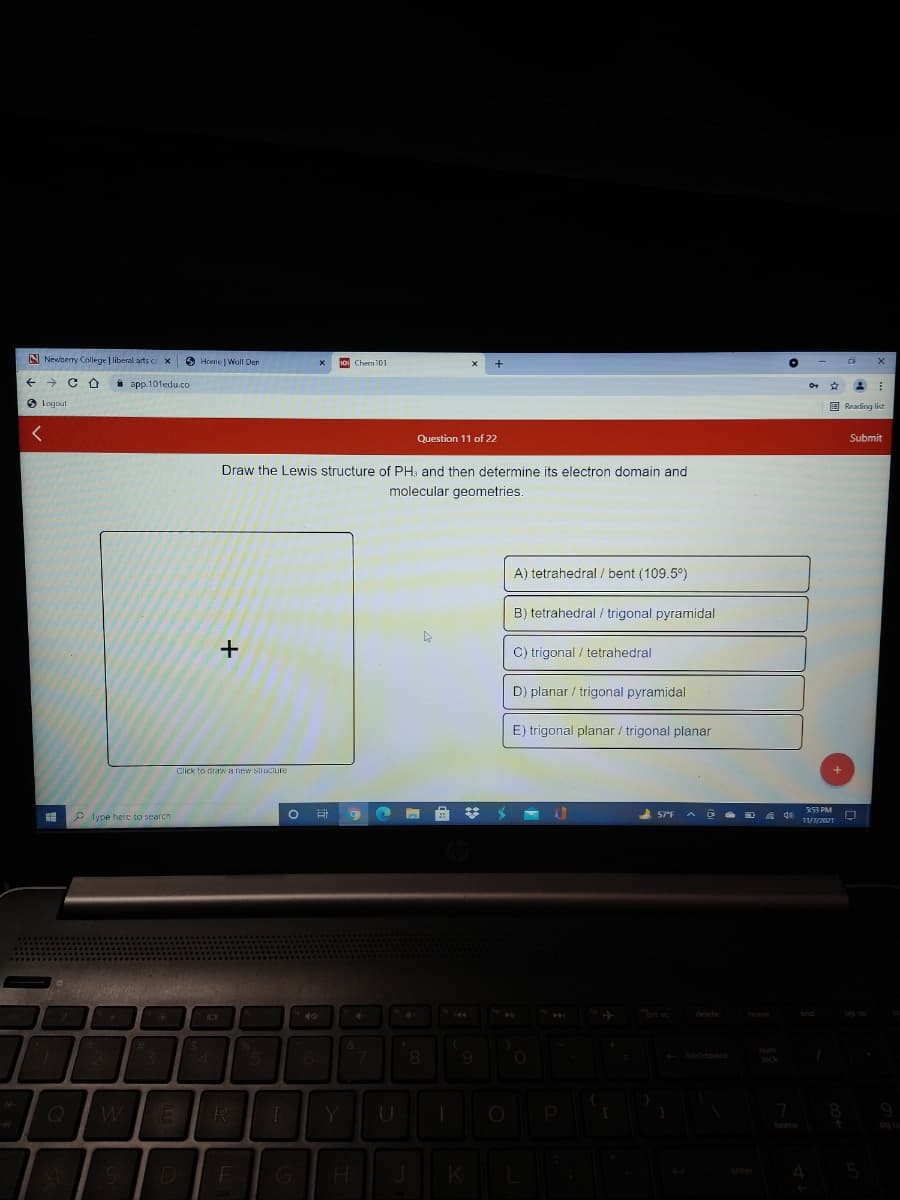 N Newnerry College | liberal arts co
O Home | Woll Den
Chern101
->
* app.101edu.co
O Logout
E Reading list
Question 11 of 22
Submit
Draw the Lewis structure of PH, and then determine its electron domain and
molecular geometries.
A) tetrahedral / bent (109.5°)
B) tetrahedral / trigonal pyramidal
C) trigonal / tetrahedral
D) planar / trigonal pyramidal
E) trigonal planar / trigonal planar
Click to draw a new structure
253 PM
P lype herc to search
R
D
