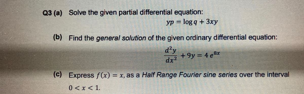 Q3 (a) Solve the given partial differential equation:
yp = log q + 3xy
(b) Find the general solution of the given ordinary differential equation:
d²y
+9y = 4 e8x
dx2
(C) Express f(x) = x, as a Half Range Fourier sine series over the interval
0 <x < 1.

