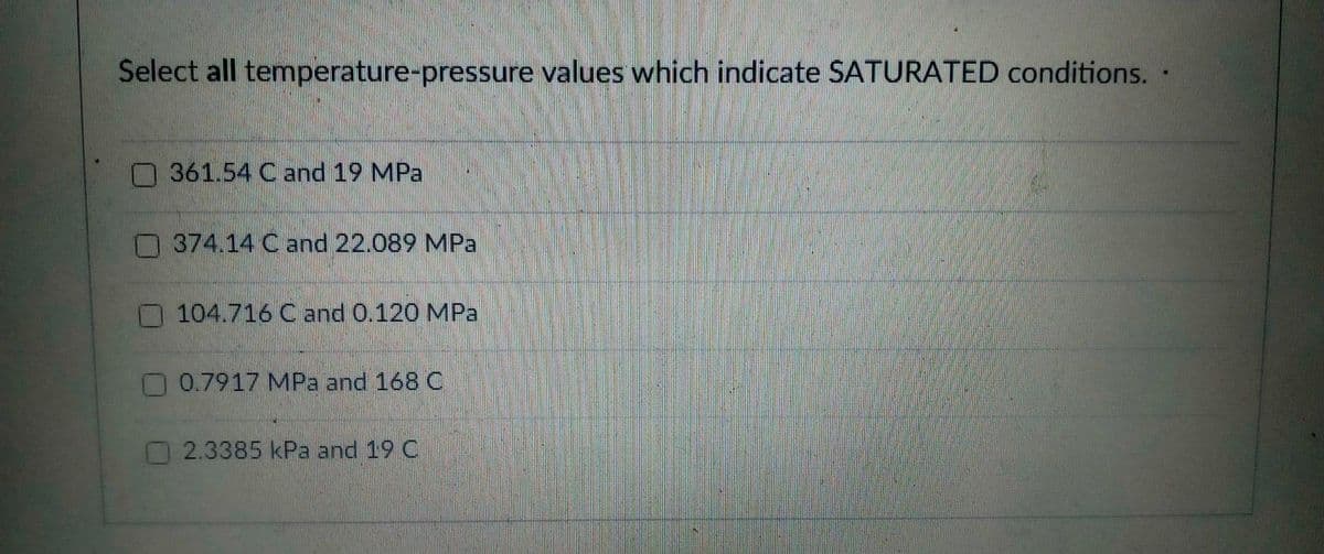 Select all temperature-pressure values which indicate SATURATED conditions.
O 361.54 C and 19 MPa
374.14 C and 22.089 MPa
O104.716 C and 0.120 MPa
0.7917 MPa and 168 C
2.3385 kPa and 19 C
