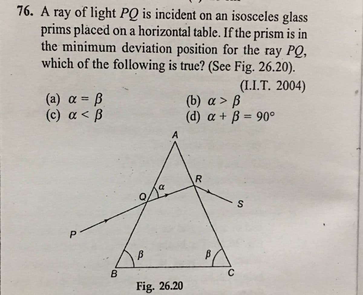 76. A ray of light PQ is incident on an isosceles glass
prims placed on a horizontal table. If the prism is in
the minimum deviation position for the ray PQ,
which of the following is true? (See Fig. 26.20).
(I.I.T. 2004)
( a) α- β
(а) a
(b) a > B
(d) a + B = 90°
%3D
(c) a < B
A
S
C
Fig. 26.20
P.
