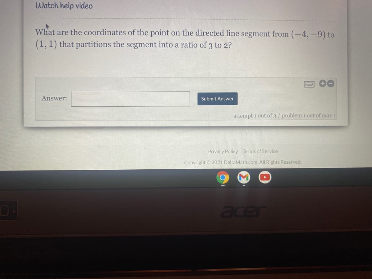 Watch help video
What are the coordinates of the point on the directed line segment from (-4,-9) to
(1,1) that partitions the segment into a ratio of 3 to 2?
Answer:
Submit Answer
attempt 1 out of 3/ problem 1 out of max 1
Privacy Policy Terms of Service
Copyright ©2021 DeltaMath.com. All Rights Reserved.
acer
