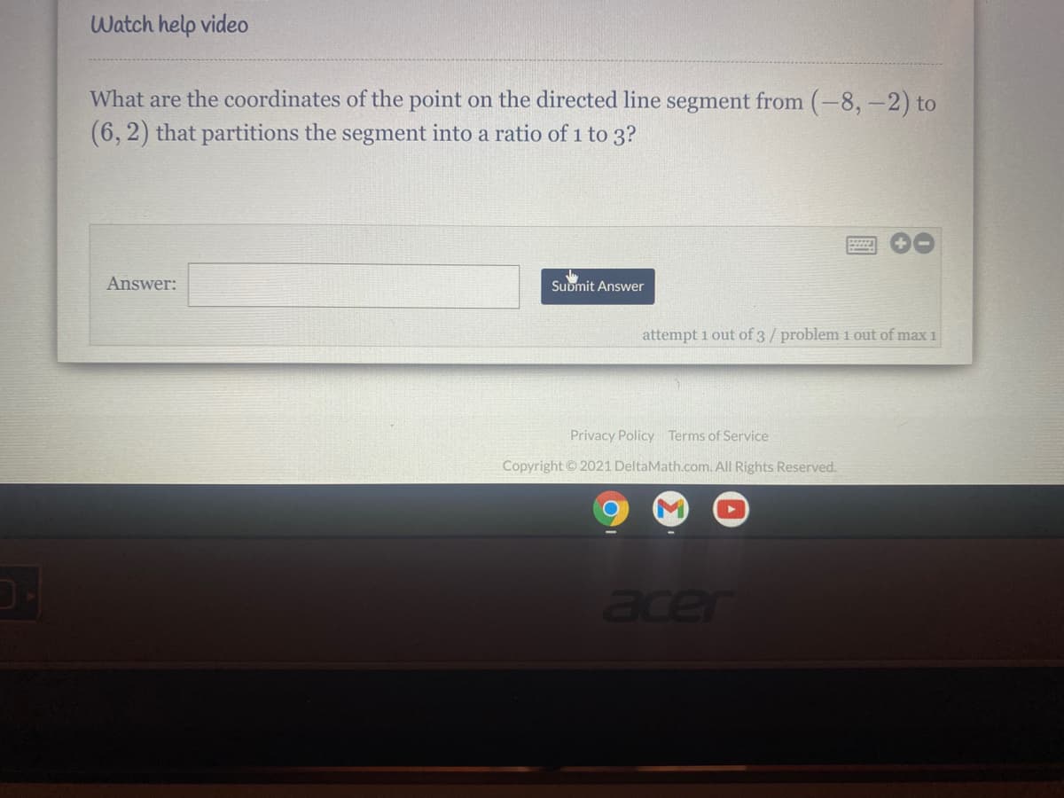 Watch help video
What are the coordinates of the point on the directed line segment from (-8, -2) to
(6, 2) that partitions the segment into a ratio of 1 to 3?
Answer:
Submit Answer
attempt 1 out of 3/problem 1 out of max 1
Privacy Policy Terms of Service
Copyright © 2021 DeltaMath.com. All Rights Reserved.
ace
