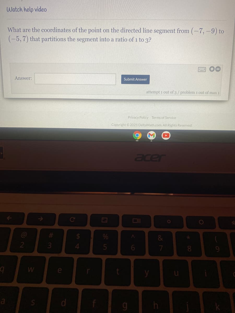 Watch help video
What are the coordinates of the point on the directed line segment from (-7,-9) to
(-5,7) that partitions the segment into a ratio of 1 to 3?
Answer:
Submit Answer
attempt 1 out of 3/problem 1 out of max 1
Privacy Policy Terms of Service
Copyright 2021 DeltaMath.com. All Rights Reserved.
acer
Ce
%24
%
3
4.
9.
e
y
* 00
