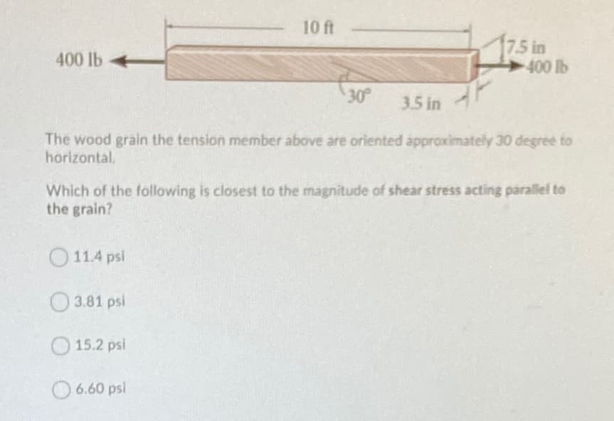 10 ft
7.5 in
400 lb
400 lb
30
3.5 in
The wood grain the tension member above are oriented approximately 30 degree to
horizontal.
Which of the following is closest to the magnitude of shear stress acting parallel to
the grain?
O11.4 psi
O3.81 psi
O 15.2 psi
6.60 psl
