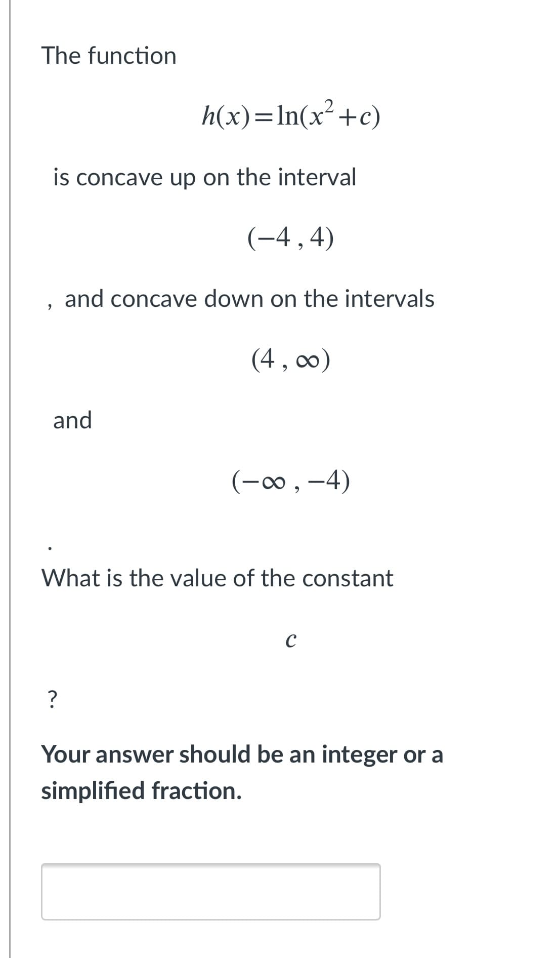 The function
h(x)=In(x²+c)
is concave up on the interval
(-4,4)
and concave down on the intervals
(4, co0)
and
(-o, -4)
What is the value of the constant
C
?
Your answer should be an integer or a
simplified fraction.
