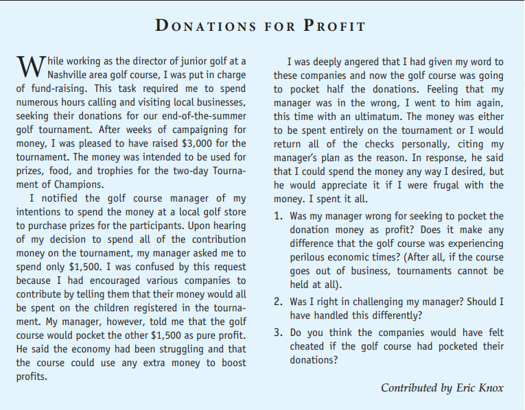 DONATIONS FOR PROFIT
W hile working as the director of junior golf at a
Nashville area golf course, I was put in charge
of fund-raising. This task required me to spend
numerous hours calling and visiting local businesses,
seeking their donations for our end-of-the-summer
golf tournament. After weeks of campaigning for
money, I was pleased to have raised $3,000 for the
tournament. The money was intended to be used for
prizes, food, and trophies for the two-day Tourna-
ment of Champions.
I notified the golf course manager of my
intentions to spend the money at a local golf store
to purchase prizes for the participants. Upon hearing
of my decision to spend all of the contribution
money on the tournament, my manager asked me to
spend only $1,500. I was confused by this request
because I had encouraged various companies to
contribute by telling them that their money would all
be spent on the children registered in the tourna-
ment. My manager, however, told me that the golf
course would pocket the other $1,500 as pure profit.
He said the economy had been struggling and that
the course could use any extra money to boost
profits.
I was deeply angered that I had given my word to
these companies and now the golf course was going
to pocket half the donations. Feeling that my
manager was in the wrong, I went to him again,
this time with an ultimatum. The money was either
to be spent entirely on the tournament or I would
return all of the checks personally, citing my
manager's plan as the reason. In response, he said
that I could spend the money any way I desired, but
he would appreciate it if I were frugal with the
money. I spent it all.
1. Was my manager wrong for seeking to pocket the
donation money as profit? Does it make any
difference that the golf course was experiencing
perilous economic times? (After all, if the course
goes out of business, tournaments cannot be
held at all).
2. Was I right in challenging my manager? Should I
have handled this differently?
3. Do you think the companies would have felt
cheated if the golf course had pocketed their
donations?
Contributed by Eric Knox
