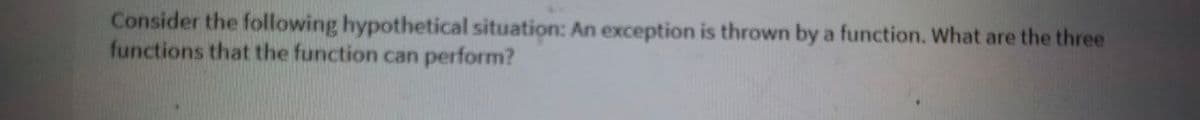 Consider the following hypothetical situation: An exception is thrown by a function. What are the three
functions that the function can perform?
