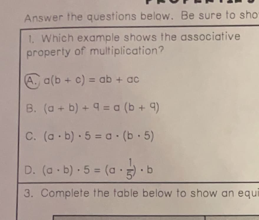 Answer the questions below. Be sure to sho
Which example shows the associative
property of multiplication?
A. a(b + c) = ab + ac
%3D
B. (a + b) + 9 = a (b + 9)
C. (a b) 5 = a (b 5)
D. (a b) 5 = (a.
• b
%3D
3. Complete the table below to show an equi
