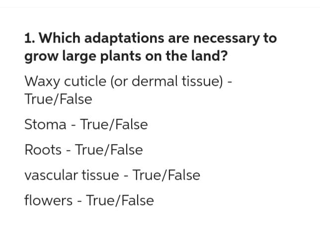 1. Which adaptations are necessary to
grow large plants on the land?
Waxy cuticle (or dermal tissue) -
True/False
Stoma - True/False
Roots - True/False
vascular tissue - True/False
flowers True/False