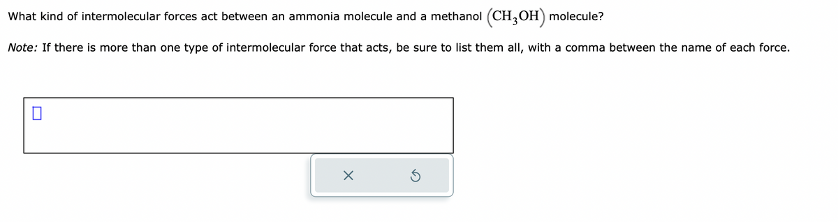 What kind of intermolecular forces act between an ammonia molecule and a methanol (CH3OH) molecule?
Note: If there is more than one type of intermolecular force that acts, be sure to list them all, with a comma between the name of each force.
0
X
Ś