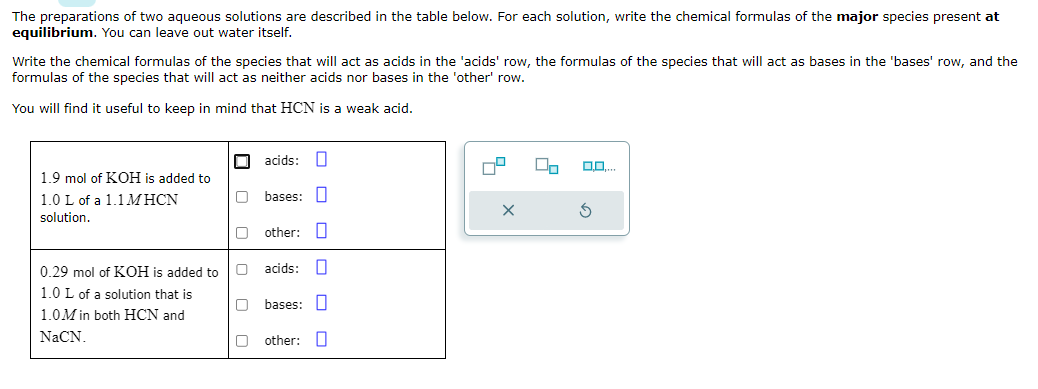 The preparations of two aqueous solutions are described in the table below. For each solution, write the chemical formulas of the major species present at
equilibrium. You can leave out water itself.
Write the chemical formulas of the species that will act as acids in the 'acids' row, the formulas of the species that will act as bases in the 'bases' row, and the
formulas of the species that will act as neither acids nor bases in the 'other' row.
You will find tuseful to keep in mind that HCN is a weak acid.
1.9 mol of KOH is added to
1.0 L of a 1.1 MHCN
solution.
000000
acids: O
Obases:
Oother: O
| o o o o o o
0.29 mol of KOH is added to acids:
1.0 L of a solution that is
bases:
1.0M in both HCN and
NaCN.
other:
S