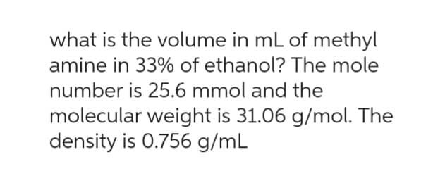 what is the volume in mL of methyl
amine in 33% of ethanol? The mole
number is 25.6 mmol and the
molecular weight is 31.06 g/mol. The
density is 0.756 g/mL