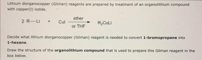 Lithium diorganocopper (Gilman) reagents are prepared by treatment of an organolithium compound
with copper(1) iodide.
2 R-Li
+ Cul
ether
or THF
R₂Culi
Decide what lithium diorganocopper (Gilman) reagent is needed to convert 1-bromopropane into
1-hexene.
Draw the structure of the organolithium compound that is used to prepare this Gilman reagent in the
box below.