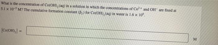 What is the concentration of Co(OH), (aq) in a solution in which the concentrations of Co²+ and OH are fixed at
5.1 x 105 M? The cumulative formation constant (B₂) for Co(OH)₂ (aq) in water is 1.6 x 10°.
[Co(OH)₂] =
M