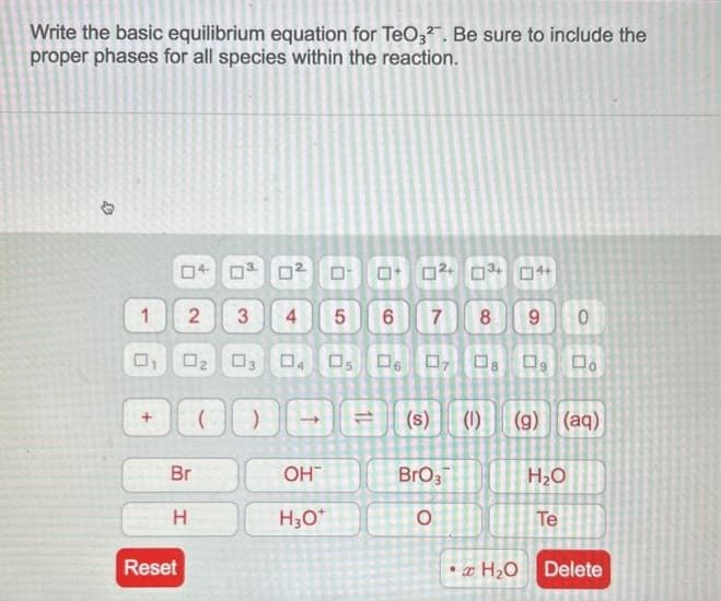 Write the basic equilibrium equation for TeO3². Be sure to include the
proper phases for all species within the reaction.
4
1
04 0
Reset
2 3
Br
H
0
N
5
6
8 9
02 03 04 05 06 07 08 09 Do
4
0² 0
OH™
H₂O*
7
□
BrO3
O
4+
H₂O
(s) (1) (g) (aq)
0
H₂O
Te
Delete