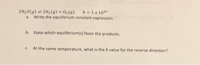 2N₂O(g) 2N₂(g) + O₂(g) k = 1 x 10³5
a. Write the equilibrium constant expression.
b. State which equilibrium(s) favor the products.
C. At the same temperature, what is the K value for the reverse direction?