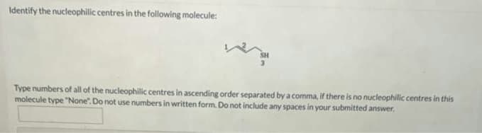 Identify the nucleophilic centres in the following molecule:
Type numbers of all of the nucleophilic centres in ascending order separated by a comma, if there is no nucleophilic centres in this
molecule type "None". Do not use numbers in written form. Do not include any spaces in your submitted answer.
