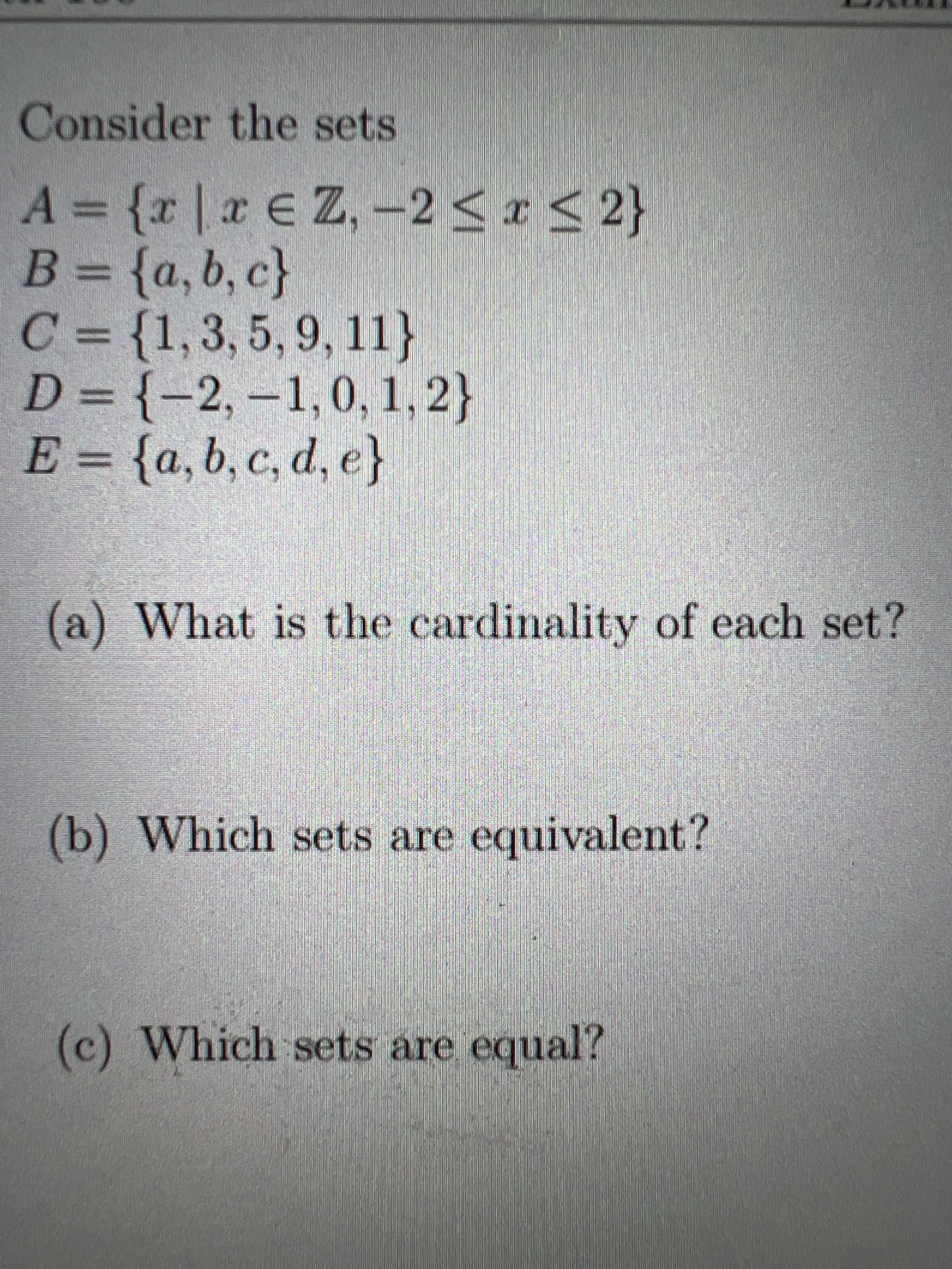 Consider the sets
A {r|a E Z,-2<r < 2}
{2)
C = {1,3, 5, 9, 11}
D = {-2, –1,0, 1, 2}
E = {a, b, c, d, e}
%3D
(a) What is the cardinality of each set?
(b) Which sets are equivalent?
(c) Which sets are equal?
