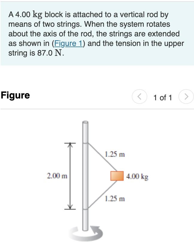 A 4.00 kg block is attached to a vertical rod by
means of two strings. When the system rotates
about the axis of the rod, the strings are extended
as shown in (Figure 1) and the tension in the upper
string is 87.0 N.
Figure
O 1 of 1
1.25 m
2.00 m
4.00 kg
1.25 m
