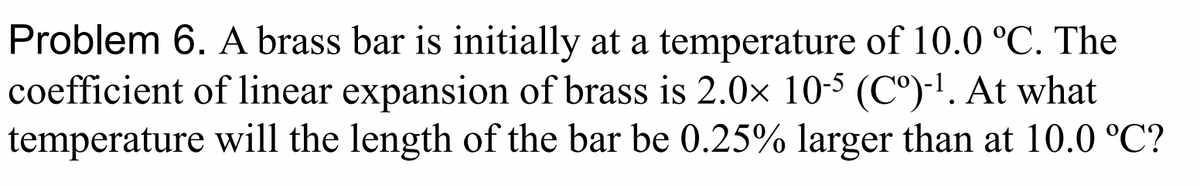 Problem 6. A brass bar is initially at a temperature of 10.0 °C. The
coefficient of linear expansion of brass is 2.0x 10-5 (C°)-1. At what
temperature will the length of the bar be 0.25% larger than at 10.0 °C?
